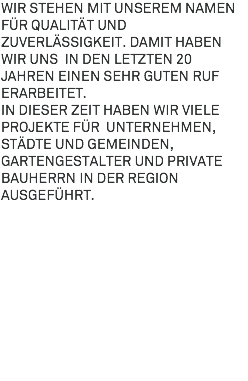 Wir stehen mit unserem Namen für Qualität und Zuverlässigkeit. Damit haben wir uns in den letzten 20 Jahren einen sehr guten Ruf erarbeitet. In dieser Zeit haben wir viele Projekte für Unternehmen, Städte und Gemeinden, Gartengestalter und private Bauherrn in der Region ausgeführt. 