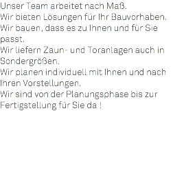 Unser Team arbeitet nach Maß. Wir bieten Lösungen für Ihr Bauvorhaben. Wir bauen, dass es zu Ihnen und für Sie passt. Wir liefern Zaun- und Toranlagen auch in Sondergrößen. Wir planen individuell mit Ihnen und nach Ihren Vorstellungen. Wir sind von der Planungsphase bis zur Fertigstellung für Sie da ! 